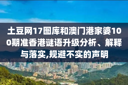 土豆网17图库和澳门港家婆100期准香港谜语升级分析、解释与落实,规避不实的声明