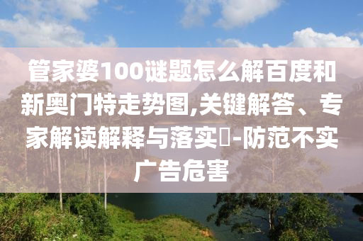 管家婆100谜题怎么解百度和新奥门特走势图,关键解答、专家解读解释与落实​-防范不实广告危害