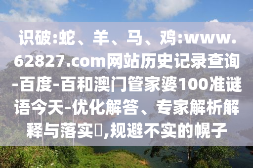 识破:蛇、羊、马、鸡:www.62827.com网站历史记录查询-百度-百和澳门管家婆100准谜语今天-优化解答、专家解析解释与落实​,规避不实的幌子