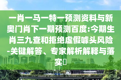 一肖一马一特一预测资料与新奥门肖下一期预测百度:今期生肖三九查和拒绝虚假噱头风险-关键解答、专家解析解释与落实​