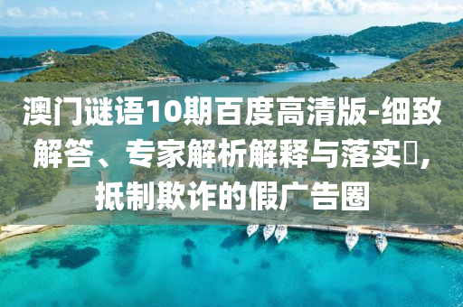 澳门谜语10期百度高清版-细致解答、专家解析解释与落实,抵制欺诈的假广告圈