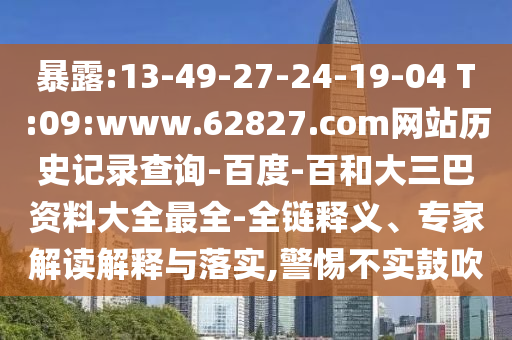 暴露:13-49-27-24-19-04 T:09:www.62827.com网站历史记录查询-百度-百和大三巴资料大全最全-全链释义、专家解读解释与落实,警惕不实鼓吹