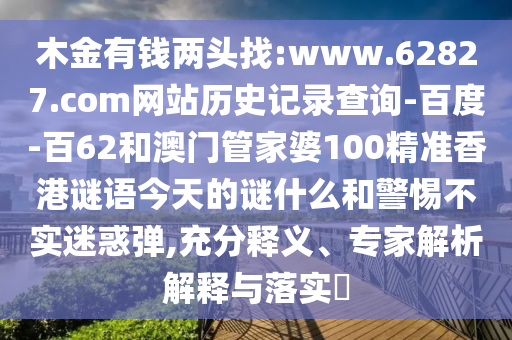 木金有钱两头找:www.62827.com网站历史记录查询-百度-百62和澳门管家婆100精准香港谜语今天的谜什么和警惕不实迷惑弹,充分释义、专家解析解释与落实​