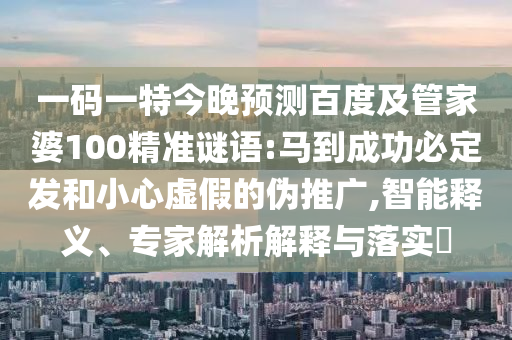 一码一特今晚预测百度及管家婆100精准谜语:马到成功必定发和小心虚假的伪推广,智能释义、专家解析解释与落实​