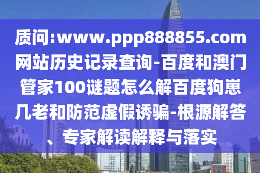 质问:www.ppp888855.com网站历史记录查询-百度和澳门管家100谜题怎么解百度狗崽几老和防范虚假诱骗-根源解答、专家解读解释与落实