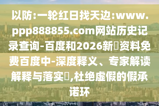 以防:一轮红日找天边:www.ppp888855.com网站历史记录查询-百度和2026新奧资料免费百度中-深度释义、专家解读解释与落实​,杜绝虚假的假承诺环