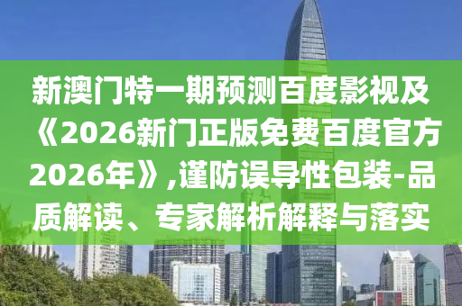 新澳门特一期预测百度影视及《2026新门正版免费百度官方2026年》,谨防误导性包装-品质解读、专家解析解释与落实