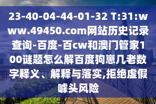 23-40-04-44-01-32 T:31:www.49450.com网站历史记录查询-百度-百cw和澳门管家100谜题怎么解百度狗崽几老数字释义、解释与落实,拒绝虚假噱头风险