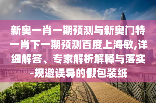 新奥一肖一期预测与新奥门特一肖下一期预测百度上海敏,详细解答、专家解析解释与落实-规避误导的假包装纸