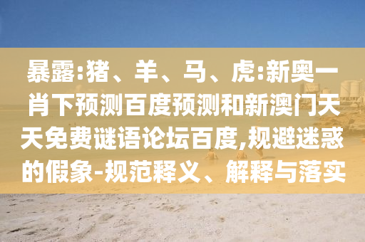 暴露:猪、羊、马、虎:新奥一肖下预测百度预测和新澳门天天免费谜语论坛百度,规避迷惑的假象-规范释义、解释与落实