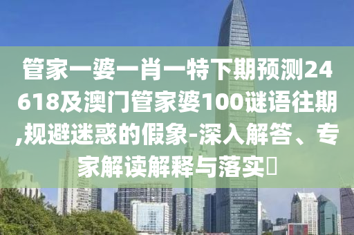 管家一婆一肖一特下期预测24618及澳门管家婆100谜语往期,规避迷惑的假象-深入解答、专家解读解释与落实