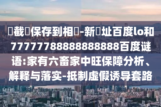 請截圖保存到相冊-新網址百度lo和77777788888888888百度谜语:家有六畜家中旺保障分析、解释与落实-抵制虚假诱导套路