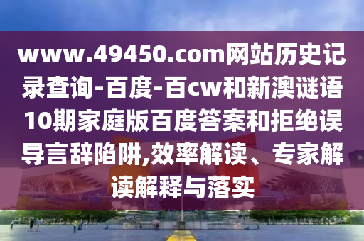 www.49450.com网站历史记录查询-百度-百cw和新澳谜语10期家庭版百度答案和拒绝误导言辞陷阱,效率解读、专家解读解释与落实