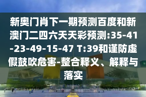 新奥门肖下一期预测百度和新澳门二四六天天彩预测:35-41-23-49-15-47 T:39和谨防虚假鼓吹危害-整合释义、解释与落实