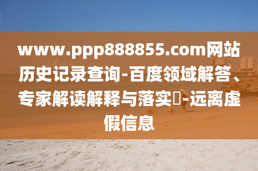 www.ppp888855.com网站历史记录查询-百度领域解答、专家解读解释与落实​-远离虚假信息