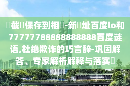 請截圖保存到相冊-新網址百度lo和77777788888888888百度谜语,杜绝欺诈的巧言辞-巩固解答、专家解析解释与落实