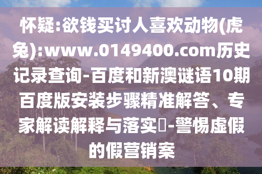 怀疑:欲钱买讨人喜欢动物(虎兔):www.0149400.com历史记录查询-百度和新澳谜语10期百度版安装步骤精准解答、专家解读解释与落实-警惕虚假的假营销案