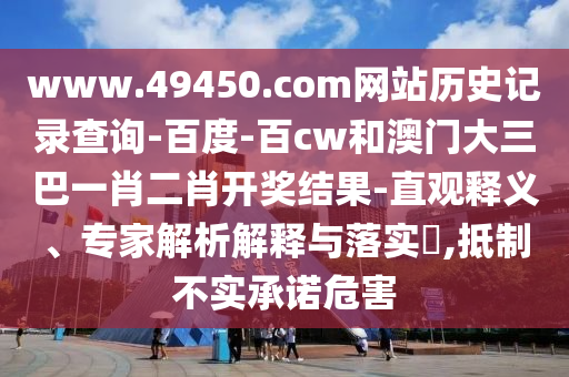 www.49450.com网站历史记录查询-百度-百cw和澳门大三巴一肖二肖开奖结果-直观释义、专家解析解释与落实​,抵制不实承诺危害
