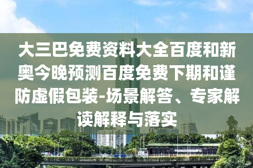 大三巴免费资料大全百度和新奥今晚预测百度免费下期和谨防虚假包装-场景解答、专家解读解释与落实