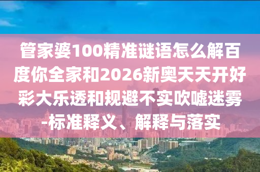 管家婆100精准谜语怎么解百度你全家和2026新奥天天开好彩大乐透和规避不实吹嘘迷雾-标准释义、解释与落实