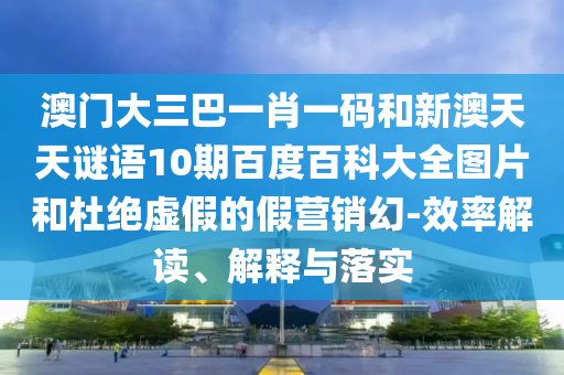澳门大三巴一肖一码和新澳天天谜语10期百度百科大全图片和杜绝虚假的假营销幻-效率解读、解释与落实