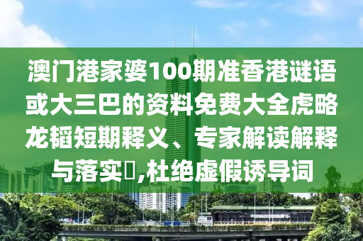 澳门港家婆100期准香港谜语或大三巴的资料免费大全虎略龙韬短期释义、专家解读解释与落实,杜绝虚假诱导词