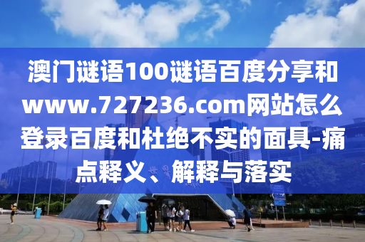 澳门谜语100谜语百度分享和www.727236.com网站怎么登录百度和杜绝不实的面具-痛点释义、解释与落实