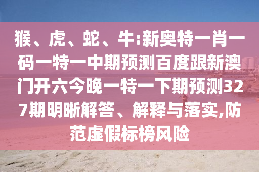 猴、虎、蛇、牛:新奥特一肖一码一特一中期预测百度跟新澳门开六今晚一特一下期预测327期明晰解答、解释与落实,防范虚假标榜风险