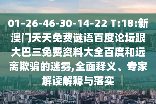 01-26-46-30-14-22 T:18:新澳门天天免费谜语百度论坛跟大巴三免费资料大全百度和远离欺骗的迷雾,全面释义、专家解读解释与落实