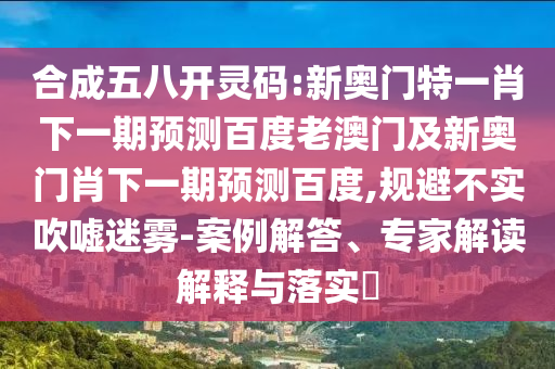 合成五八开灵码:新奥门特一肖下一期预测百度老澳门及新奥门肖下一期预测百度,规避不实吹嘘迷雾-案例解答、专家解读解释与落实