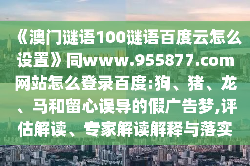 《澳门谜语100谜语百度云怎么设置》同www.955877.com网站怎么登录百度:狗、猪、龙、马和留心误导的假广告梦,评估解读、专家解读解释与落实