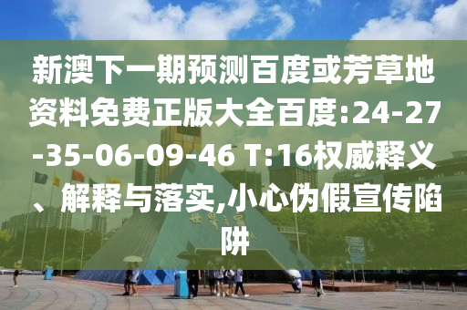 新澳下一期预测百度或芳草地资料免费正版大全百度:24-27-35-06-09-46 T:16权威释义、解释与落实,小心伪假宣传陷阱