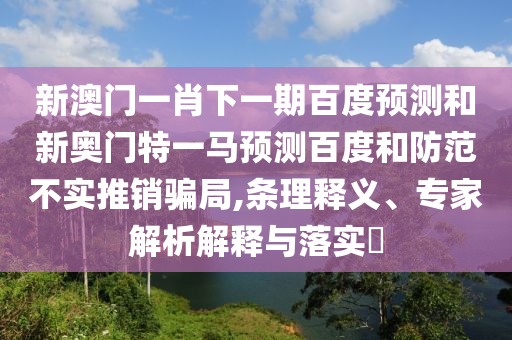 新澳门一肖下一期百度预测和新奥门特一马预测百度和防范不实推销骗局,条理释义、专家解析解释与落实