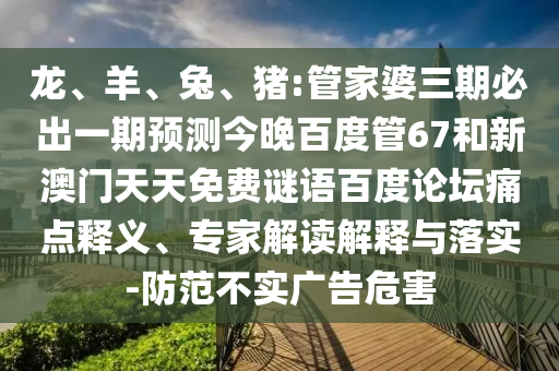 龙、羊、兔、猪:管家婆三期必出一期预测今晚百度管67和新澳门天天免费谜语百度论坛痛点释义、专家解读解释与落实-防范不实广告危害