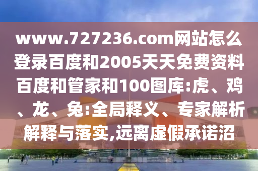 www.727236.com网站怎么登录百度和2005天天免费资料百度和管家和100图库:虎、鸡、龙、兔:全局释义、专家解析解释与落实,远离虚假承诺沼