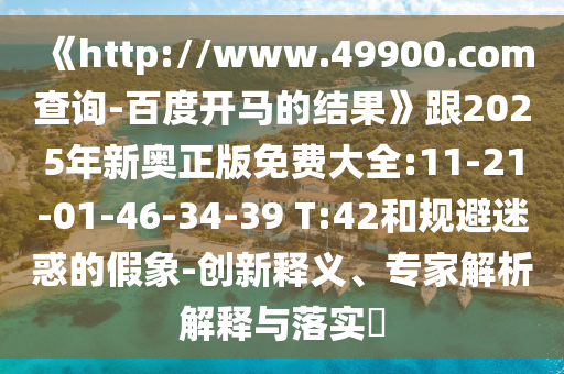 《http://www.49900.com查询-百度开马的结果》跟2025年新奥正版免费大全:11-21-01-46-34-39 T:42和规避迷惑的假象-创新释义、专家解析解释与落实