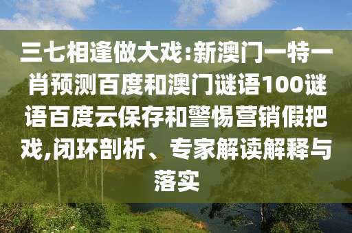 三七相逢做大戏:新澳门一特一肖预测百度和澳门谜语100谜语百度云保存和警惕营销假把戏,闭环剖析、专家解读解释与落实
