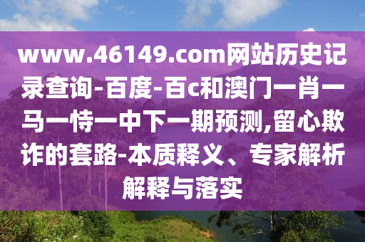 www.46149.com网站历史记录查询-百度-百c和澳门一肖一马一恃一中下一期预测,留心欺诈的套路-本质释义、专家解析解释与落实