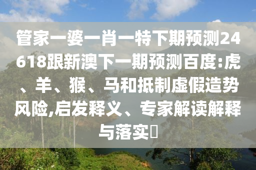 管家一婆一肖一特下期预测24618跟新澳下一期预测百度:虎、羊、猴、马和抵制虚假造势风险,启发释义、专家解读解释与落实