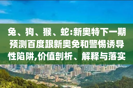兔、狗、猴、蛇:新奥特下一期预测百度跟新奥免和警惕诱导性陷阱,价值剖析、解释与落实