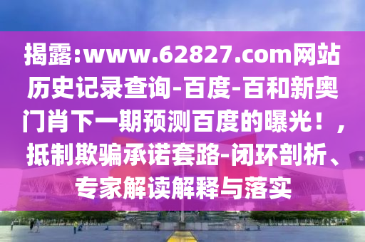 揭露:www.62827.com网站历史记录查询-百度-百和新奥门肖下一期预测百度的曝光!,抵制欺骗承诺套路-闭环剖析、专家解读解释与落实