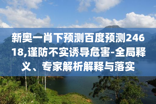 新奥一肖下预测百度预测24618,谨防不实诱导危害-全局释义、专家解析解释与落实
