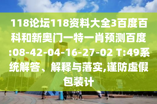 118论坛118资料大全3百度百科和新奥门一特一肖预测百度:08-42-04-16-27-02 T:49系统解答、解释与落实,谨防虚假包装计