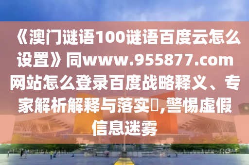 《澳门谜语100谜语百度云怎么设置》同www.955877.com网站怎么登录百度战略释义、专家解析解释与落实,警惕虚假信息迷雾