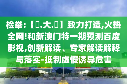 检举:【黃.大.佡】致力打造,火热全网!和新澳门特一期预测百度影视,创新解读、专家解读解释与落实-抵制虚假诱导危害