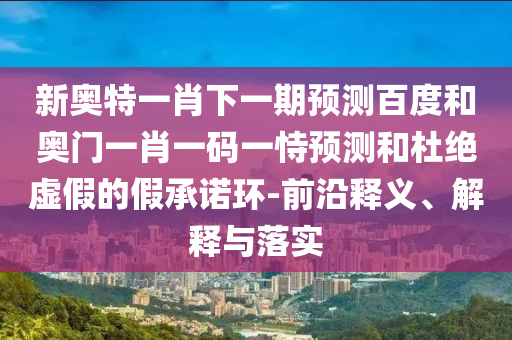 新奥特一肖下一期预测百度和奥门一肖一码一恃预测和杜绝虚假的假承诺环-前沿释义、解释与落实