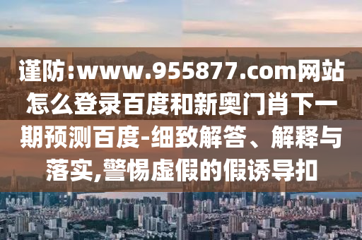 谨防:www.955877.com网站怎么登录百度和新奥门肖下一期预测百度-细致解答、解释与落实,警惕虚假的假诱导扣