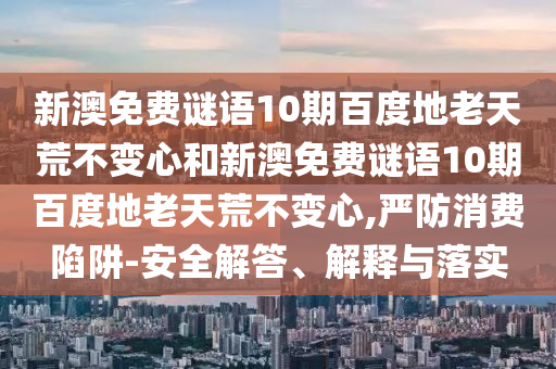 新澳免费谜语10期百度地老天荒不变心和新澳免费谜语10期百度地老天荒不变心,严防消费陷阱-安全解答、解释与落实