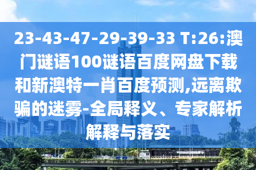 23-43-47-29-39-33 T:26:澳门谜语100谜语百度网盘下载和新澳特一肖百度预测,远离欺骗的迷雾-全局释义、专家解析解释与落实