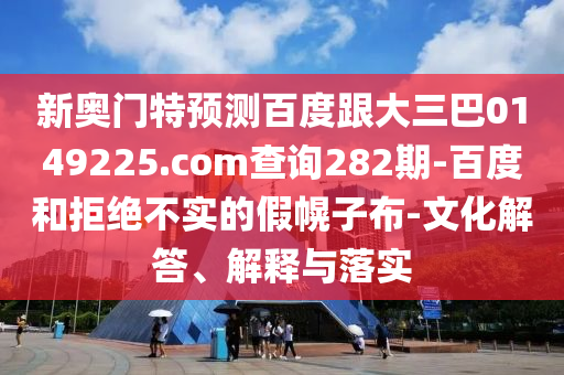 新奥门特预测百度跟大三巴0149225.com查询282期-百度和拒绝不实的假幌子布-文化解答、解释与落实